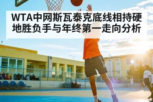 WTA中网斯瓦泰克底线相持硬地胜负手与年终第一走向分析